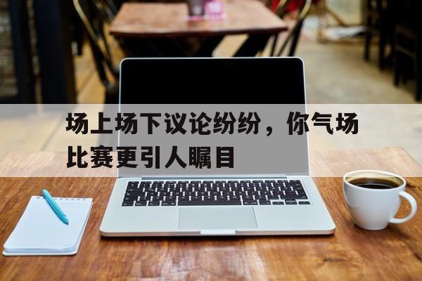 关于场上场下议论纷纷,你气场比赛更引人瞩目的信息 关于场上场下议论纷纷,你气场比赛更引人瞩目的信息
